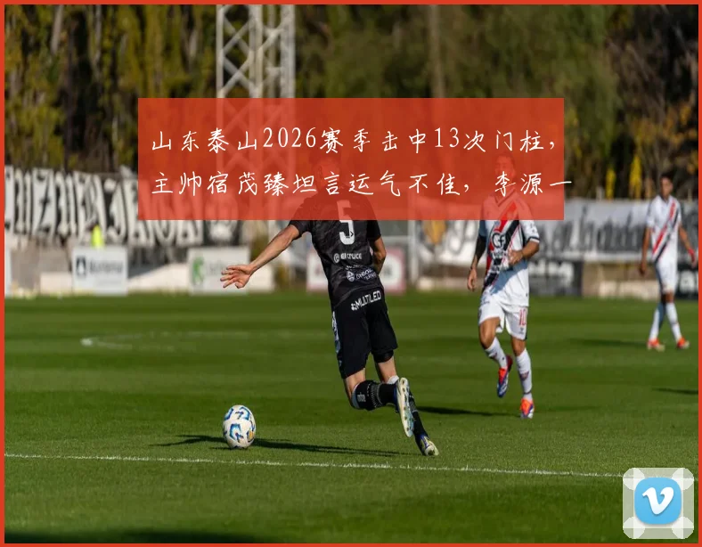 山东泰山2026赛季击中13次门柱，主帅宿茂臻坦言运气不佳，李源一伤情需进一步诊断