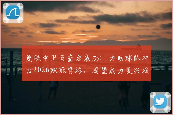 曼联中卫马奎尔表态:力助球队冲击2026欧冠资格,渴望成为复兴核心一员