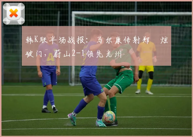 韩K联半场战报：马尔康传射郑昇炫破门，蔚山2-1领先光州