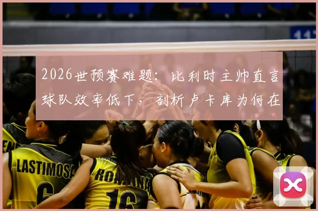 2026世预赛难题:比利时主帅直言球队效率低下,剖析卢卡库为何在禁区缺乏存在感