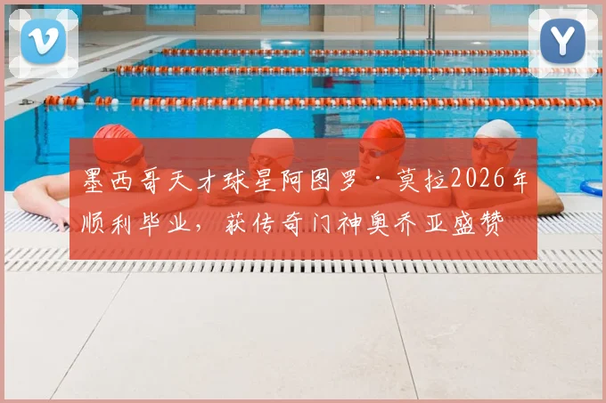 墨西哥天才球星阿图罗·莫拉2026年顺利毕业,获传奇门神奥乔亚盛赞,对青少年球员的学业与职业生涯平衡有何启示?