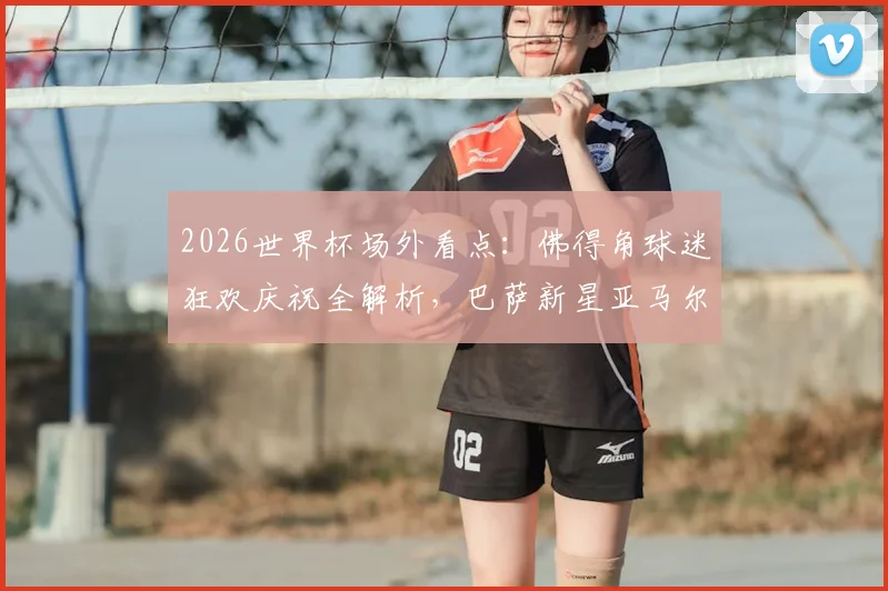 2026世界杯场外看点：佛得角球迷狂欢庆祝全解析，巴萨新星亚马尔网红女友引关注