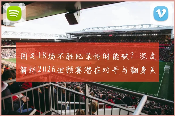 国足18场不胜纪录何时能破?深度解析2026世预赛潜在对手与翻身关键点