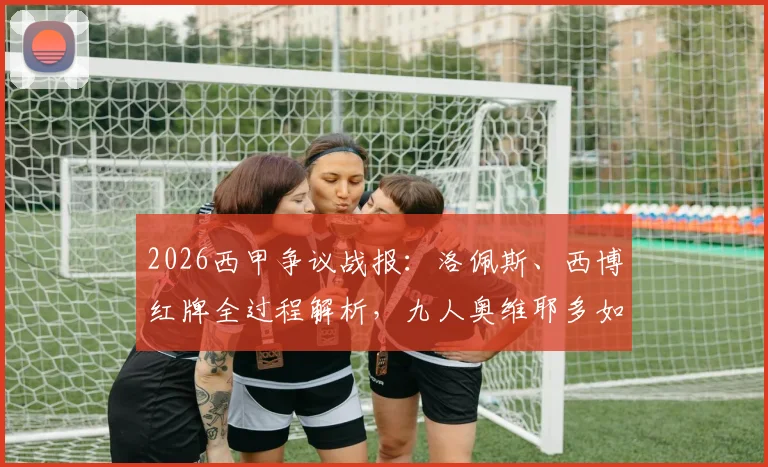 2026西甲争议战报：洛佩斯、西博红牌全过程解析，九人奥维耶多如何顽强逼平赫塔菲抢下保级关键一分