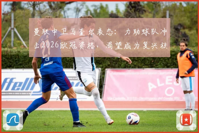 曼联中卫马奎尔表态:力助球队冲击2026欧冠资格,渴望成为复兴核心一员