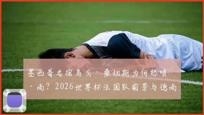 墨西哥名宿乌戈·桑切斯为何怒喷德尚？2026世界杯法国队前景与德尚执教争议深度剖析