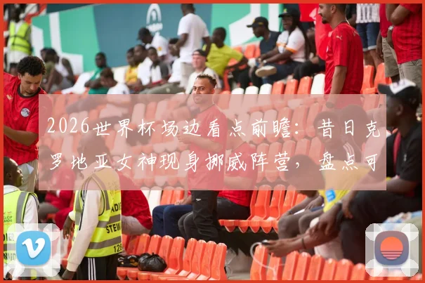 2026世界杯场边看点前瞻：昔日克罗地亚女神现身挪威阵营，盘点可能亮相的场外明星与球迷文化