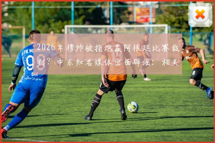 2026年穆帅被指炮轰阿根廷比赛裁判?中东知名媒体出面辟谣:相关评论纯属捏造