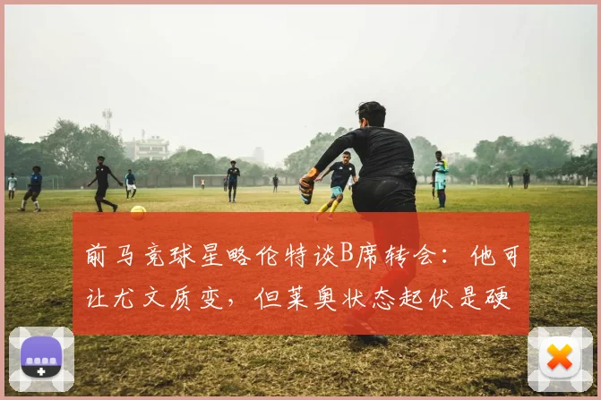 前马竞球星略伦特谈B席转会：他可让尤文质变，但莱奥状态起伏是硬伤