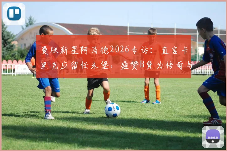 曼联新星阿马德2026专访:直言卡里克应留任米堡,盛赞B费为传奇与榜样