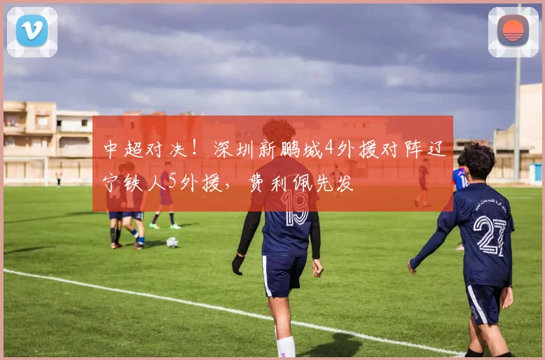 中超对决！深圳新鹏城4外援对阵辽宁铁人5外援，费利佩先发