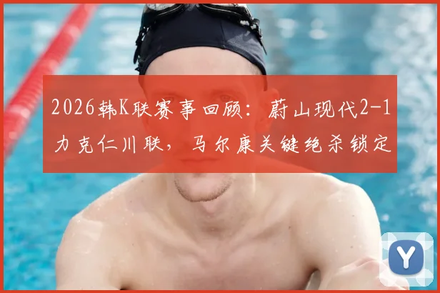 2026韩K联赛事回顾:蔚山现代2-1力克仁川联,马尔康关键绝杀锁定胜局,附全场进球过程分析