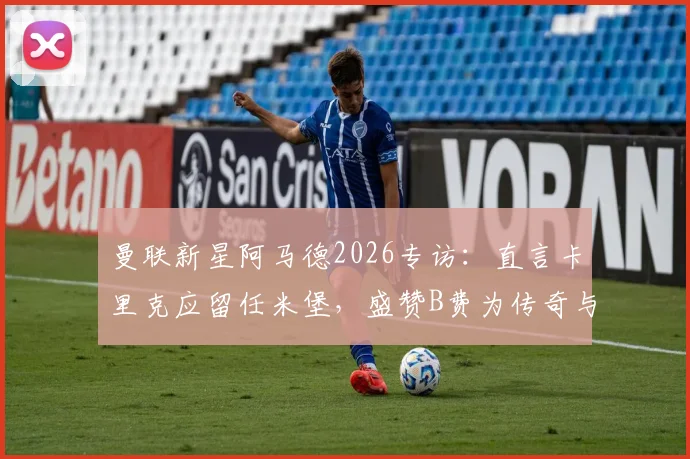 曼联新星阿马德2026专访：直言卡里克应留任米堡，盛赞B费为传奇与榜样