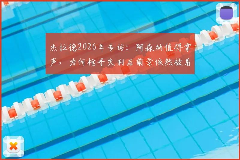 杰拉德2026年专访:阿森纳值得掌声,为何枪手失利后前景依然被看好