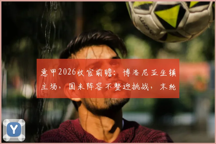 意甲2026收官前瞻：博洛尼亚坐镇主场，国米阵容不整迎挑战，末轮看点全解析