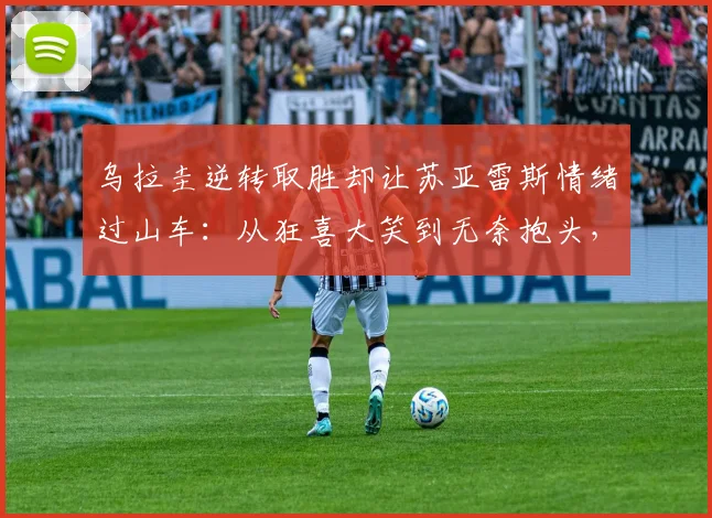 乌拉圭逆转取胜却让苏亚雷斯情绪过山车:从狂喜大笑到无奈抱头,2026赛场经典瞬间全回顾