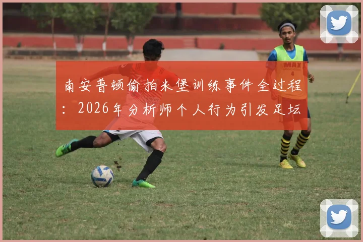 南安普顿偷拍米堡训练事件全过程：2026年分析师个人行为引发足坛争议