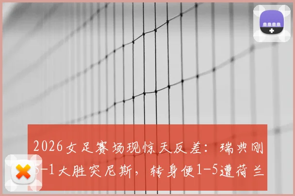 2026女足赛场现惊天反差：瑞典刚5-1大胜突尼斯，转身便1-5遭荷兰血洗，录像集锦深度复盘