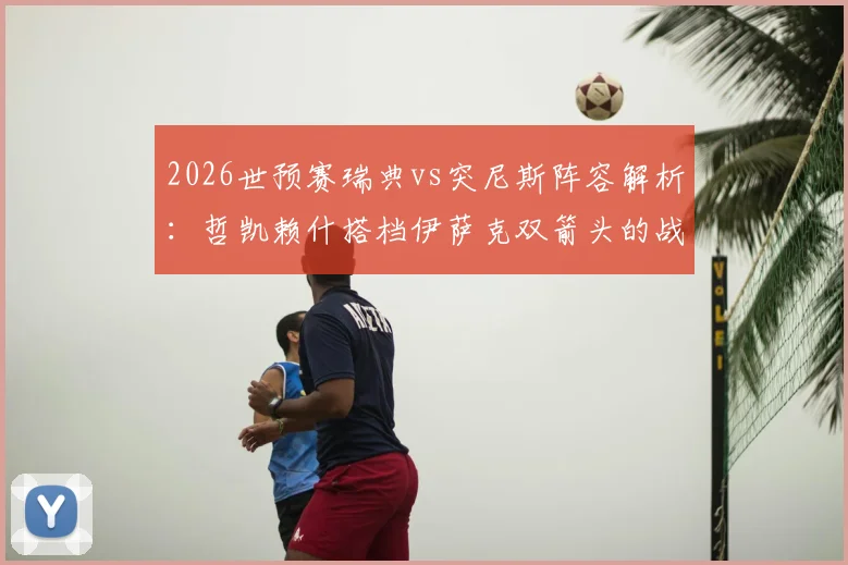2026世预赛瑞典vs突尼斯阵容解析:哲凯赖什搭档伊萨克双箭头的战术意图与埃兰加替补原因深度探讨