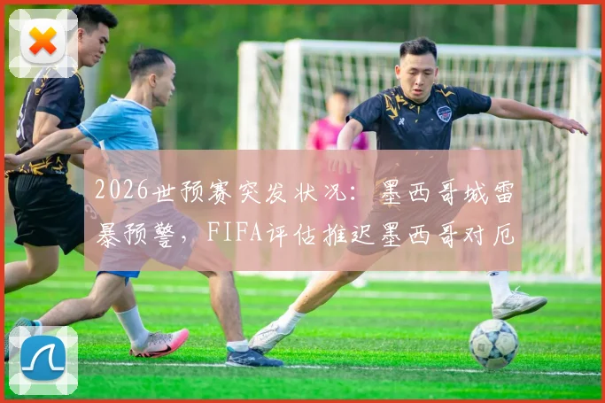 2026世预赛突发状况：墨西哥城雷暴预警，FIFA评估推迟墨西哥对厄瓜多尔，比赛规则与场馆应对引关注