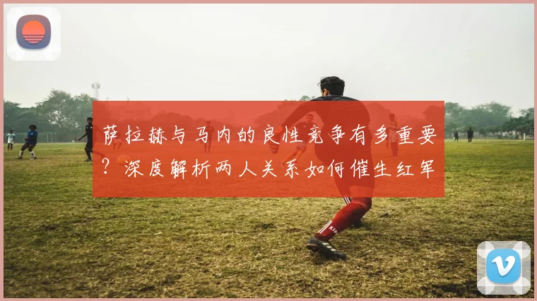 萨拉赫与马内的良性竞争有多重要？深度解析两人关系如何催生红军前场巅峰状态