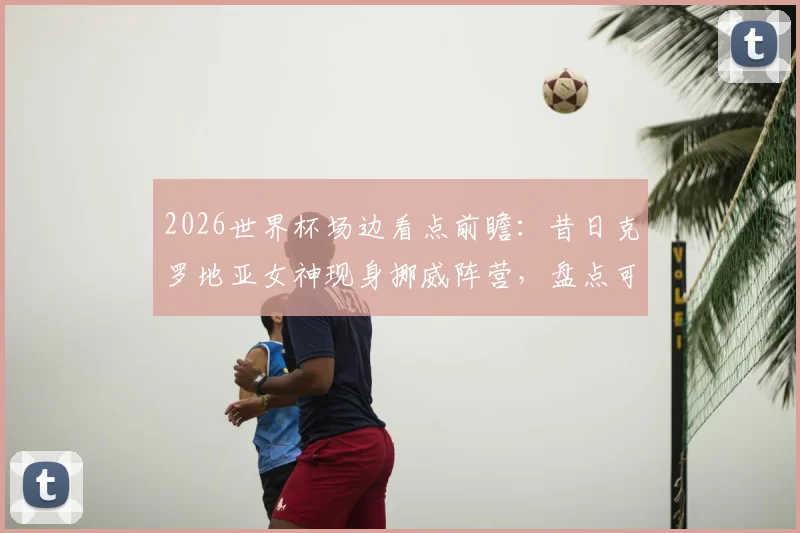 2026世界杯场边看点前瞻：昔日克罗地亚女神现身挪威阵营，盘点可能亮相的场外明星与球迷文化