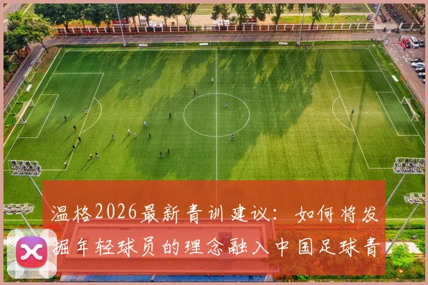 温格2026最新青训建议：如何将发掘年轻球员的理念融入中国足球青训体系