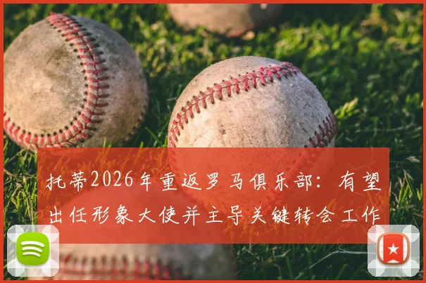 托蒂2026年重返罗马俱乐部：有望出任形象大使并主导关键转会工作，传奇回归影响几何