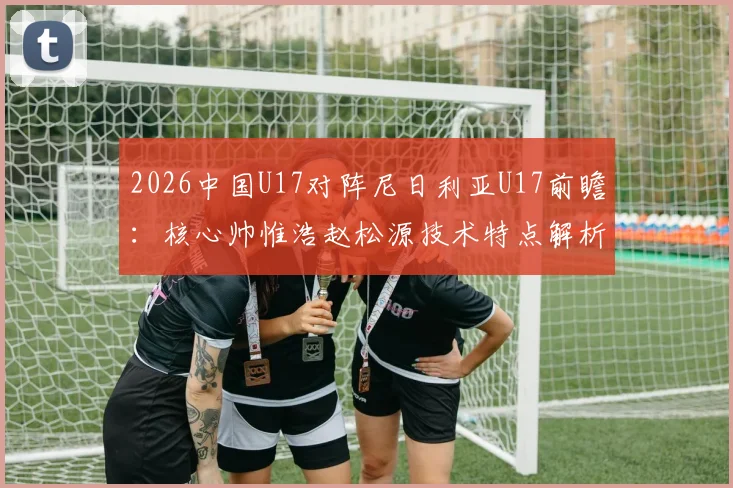 2026中国U17对阵尼日利亚U17前瞻：核心帅惟浩赵松源技术特点解析，附比赛结果分析与在线观看渠道