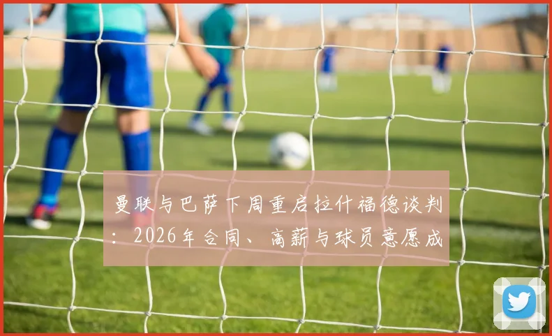 曼联与巴萨下周重启拉什福德谈判:2026年合同、高薪与球员意愿成三大焦点