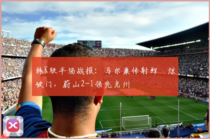 韩K联半场战报：马尔康传射郑昇炫破门，蔚山2-1领先光州