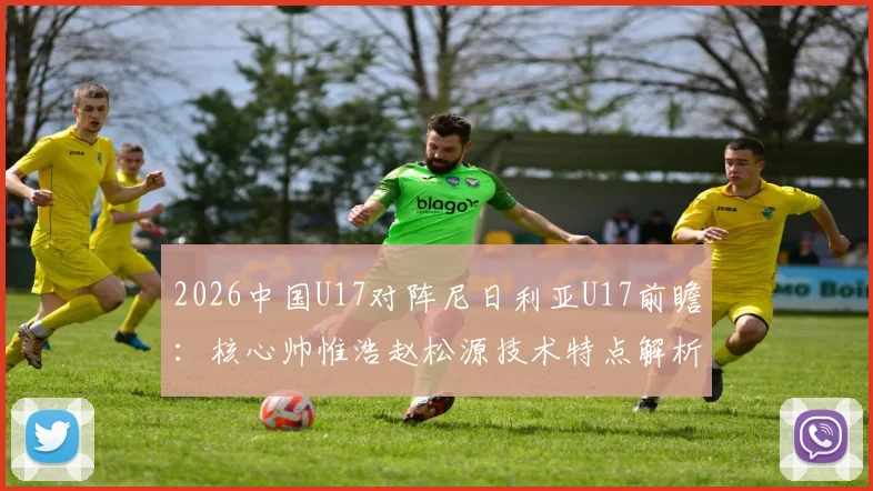 2026中国U17对阵尼日利亚U17前瞻:核心帅惟浩赵松源技术特点解析,附比赛结果分析与在线观看渠道