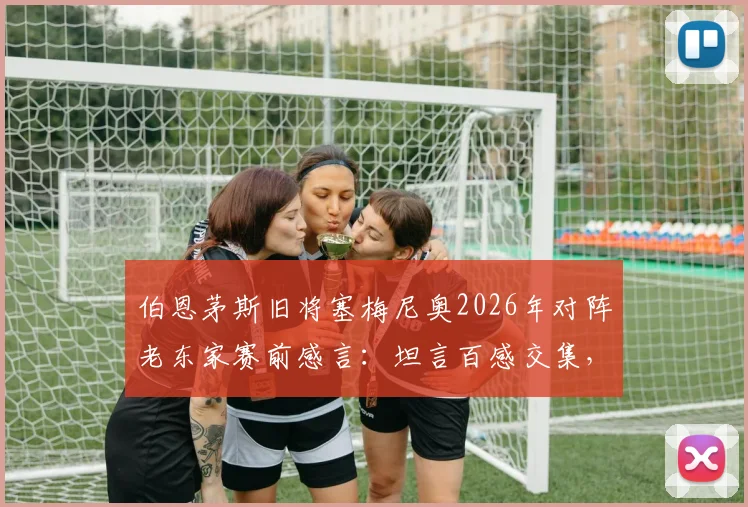 伯恩茅斯旧将塞梅尼奥2026年对阵老东家赛前感言：坦言百感交集，但唯一目标就是胜利