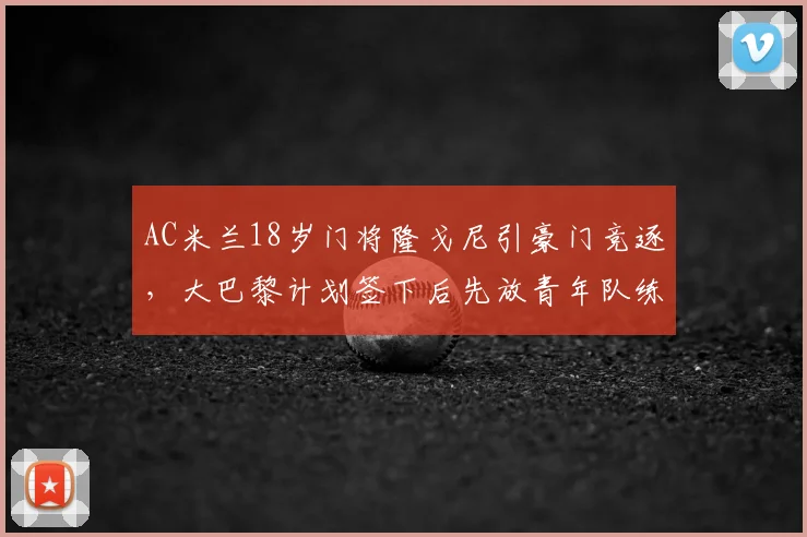 AC米兰18岁门将隆戈尼引豪门竞逐,大巴黎计划签下后先放青年队练级