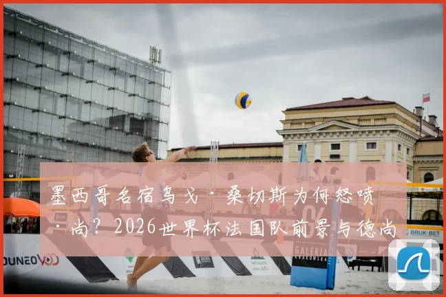 墨西哥名宿乌戈·桑切斯为何怒喷德尚?2026世界杯法国队前景与德尚执教争议深度剖析