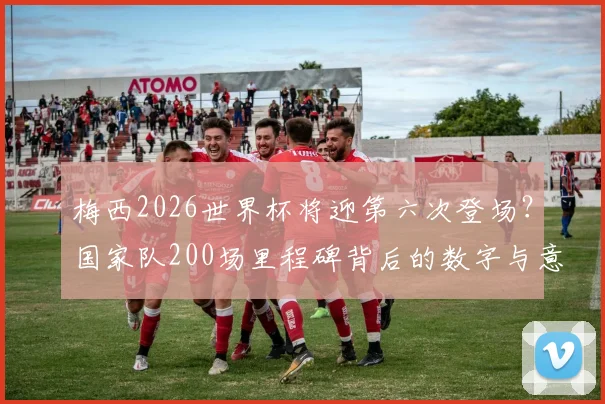 梅西2026世界杯将迎第六次登场?国家队200场里程碑背后的数字与意义解读