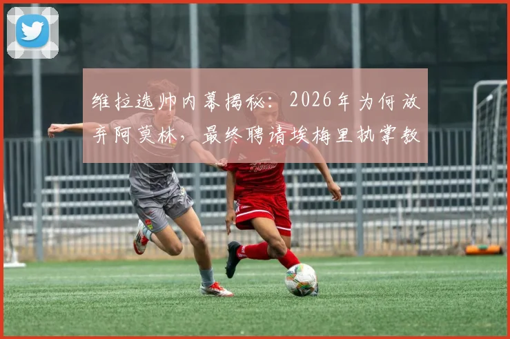 维拉选帅内幕揭秘：2026年为何放弃阿莫林，最终聘请埃梅里执掌教鞭？