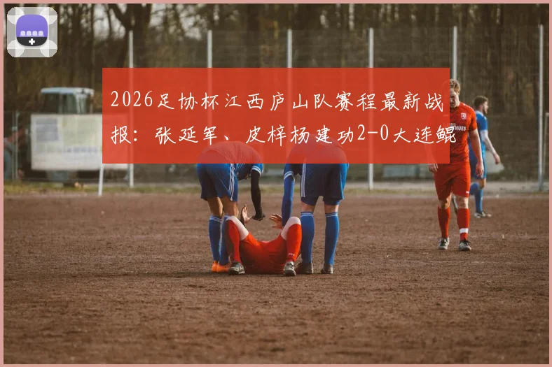 2026足协杯江西庐山队赛程最新战报：张延军、皮梓杨建功2-0大连鲲城，附两队球员名单及进球数据