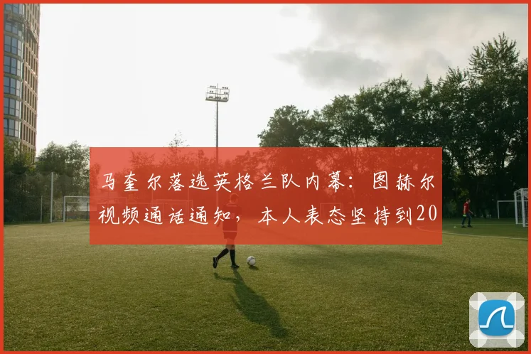 马奎尔落选英格兰队内幕：图赫尔视频通话通知，本人表态坚持到2026世界杯