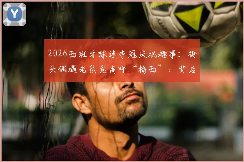 2026西班牙球迷夺冠庆祝趣事：街头偶遇老鼠竟高呼“梅西”，背后是幽默还是文化符号？