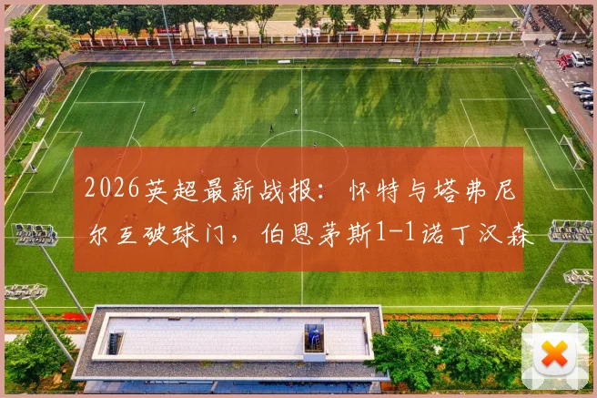 2026英超最新战报:怀特与塔弗尼尔互破球门,伯恩茅斯1-1诺丁汉森林,两队抢分争夺第六名席位解析