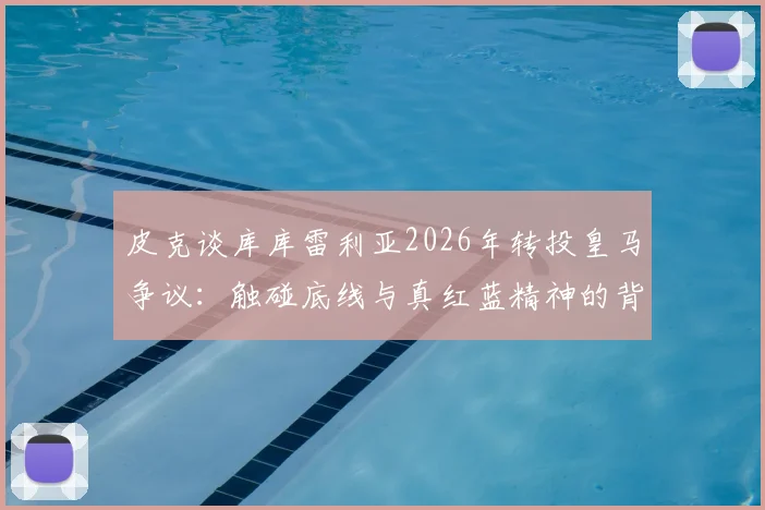 皮克谈库库雷利亚2026年转投皇马争议：触碰底线与真红蓝精神的背离，球员转会忠诚度探讨