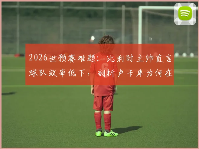 2026世预赛难题:比利时主帅直言球队效率低下,剖析卢卡库为何在禁区缺乏存在感