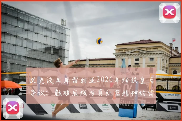 皮克谈库库雷利亚2026年转投皇马争议:触碰底线与真红蓝精神的背离,球员转会忠诚度探讨