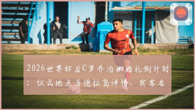 2026世界杯后C罗乔治娜婚礼倒计时：仪式地点马德拉岛详情、宾客名单与酒店信息前瞻