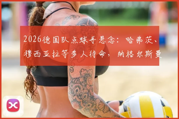 2026德国队点球手悬念：哈弗茨、穆西亚拉等多人待命，纳格尔斯曼如何抉择？附点球命中率数据分析