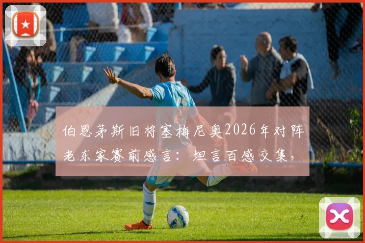 伯恩茅斯旧将塞梅尼奥2026年对阵老东家赛前感言:坦言百感交集,但唯一目标就是胜利
