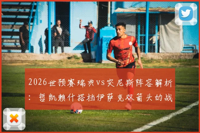 2026世预赛瑞典vs突尼斯阵容解析:哲凯赖什搭档伊萨克双箭头的战术意图与埃兰加替补原因深度探讨