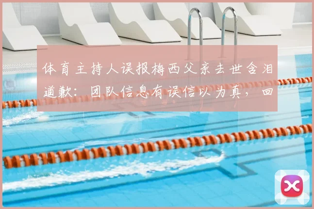 体育主持人误报梅西父亲去世含泪道歉：团队信息有误信以为真，回顾2026年乌龙事件