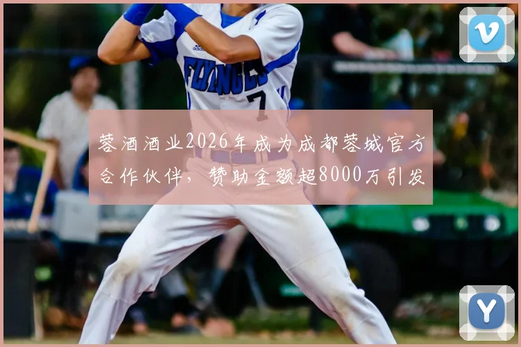 蓉酒酒业2026年成为成都蓉城官方合作伙伴,赞助金额超8000万引发关注